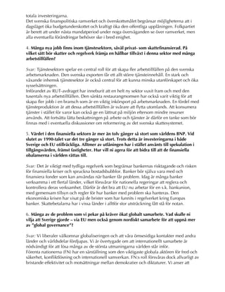 totala investeringarna.
Det svenska finanspolitiska ramverket och överskottsmålet begränsar möjligheterna att i
dagsläget öka budgetunderskottet och kraftigt öka den offentliga upplåningen. Folkpartiet
är berett att under nästa mandatperiod under noga överväganden se över ramverket, men
alla eventuella förändringar behöver ske i bred enighet.
4. Många nya jobb finns inom tjänstesektorn, såväl privat- som skattefinansierad. På
vilket sätt bör skatter och regelverk främja en hållbar tillväxt i denna sektor med många
arbetstillfällen?
Svar: Tjänstesektorn spelar en central roll för att skapa fler arbetstillfällen på den svenska
arbetsmarknaden. Den svenska exporten får ett allt större tjänsteinnehåll. En stark och
växande inhemsk tjänstesektor är också central för att kunna minska utanförskapet och öka
sysselsättningen.
Införandet av RUT-avdraget har inneburit att en helt ny sektor vuxit fram och med den
tusentals nya arbetstillfällen. Den sänkta restaurangmomsen har också varit viktig för att
skapa fler jobb i en bransch som är en viktig inkörsport på arbetsmarknaden. En fördel med
tjänsteproduktion är att dessa arbetstillfällen är svårare att flytta utomlands. Att konsumera
tjänster i stället för varor kan också ge en lättnat på miljön eftersom mindre resurser
används. Att fortsätta lätta beskattningen på arbete och tjänster är därför en tanke som bör
finnas med i eventuella diskussioner om reformering av det svenska skattesystemet.
5. Värdet i den finansiella sektorn är mer än tolv gånger så stort som världens BNP. Vid
slutet av 1990-talet var det tre gånger så stort. Trots detta är investeringarna i både
Sverige och EU otillräckliga. Alltmer av utlåningen har i stället använts till spekulation i
tillgångsvärden, främst fastigheter. Hur vill ni agera för att bidra till att de finansiella
obalanserna i världen rättas till.
Svar: Det är viktigt med tydliga regelverk som begränsar bankernas risktagande och risken
för finansiella kriser och spruckna bostadsbubblor. Banker bör själva vara med och
finansiera fonder som kan användas när banker får problem. Idag är många banker
verksamma i ett flertal länder, vilket försvårar för nationella regeringar att reglera och
kontrollera deras verksamhet. Därför är det bra att EU nu arbetar för en s.k. bankunion,
med gemensam tillsyn och regler för hur banker med problem ska hanteras. Den
ekonomiska krisen har visat på de brister som har funnits i regelverket kring Europas
banker. Skattebetalarna har i vissa länder i alltför stor utsträckning fått stå för notan.
6. Många av de problem som vi pekar på kräver ökat globalt samarbete. Vad skulle ni
vilja att Sverige gjorde – via EU men också genom nordiskt samarbete för att uppnå mer
av ”global governance”?
Svar: Vi liberaler välkomnar globaliseringen och att våra ömsesidiga kontakter med andra
länder och världsdelar fördjupas. Vi är övertygade om att internationellt samarbete är
nödvändigt för att lösa många av de största utmaningarna världen står inför.
Förenta nationerna (FN) har en särställning som den viktigaste globala aktören för fred och
säkerhet, konfliktlösning och internationell samverkan. FN:s roll försvåras dock allvarligt av
bristande effektivitet och motsättningar mellan demokratier och diktaturer. Vi anser att
 