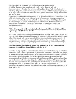 världen behöver ett FN som är mer handlingskraftigt och mer trovärdigt.
Vi bejakar det europeiska samarbetet och vi vill Sverige ska delta fullt ut i
Europasamarbetet och sträva efter att vara en del av EU:s kärna. Fred, demokrati och
mänskliga rättigheter, brottsbekämpning, ekonomi, handel och hållbar utveckling är några
av de frågor som Europas länder behöver hantera gemensamt och där Sverige ska vara med
och göra en insats.
EU-samarbetet är vårt viktigaste instrument för att driva på miljöarbetet. EU:s ambitioner på
miljö- och klimatområdet måste höjas och regelverken skärpas. Endast genom globala
överenskommelser kan de klimatpåverkande utsläppen minskas i tillräcklig omfattning för
att hålla ökningen av jordens medeltemperatur under kontroll. Ambitionerna för det
internationella samarbetet i klimatfrågor måste höjas, och Sverige ska tillhöra de
pådrivande krafterna.
7. Hur vill ni agera för att de mest utsatta befolkningarna i världen ska få hjälp att klara
anpassningen till ett förändrat klimat?
Svar: Vi vill medverka till att den gröna fonden kommer på plats, vilket innebär att den rika
världens löften om klimatanpassningspengar till fattiga länder blir verklighet. Vi förespråkar
också CDM-projekt och smarta, kostnadseffektiva lösningar för förnybar energi, och vill
arbeta vidare med frågan kring additionellt klimatbistånd. Det är också viktigt att stoppa
illegal avverkning av tropiska regnskogar genom implementering av timmerförordningen.
8. På vilket sätt vill ni agera för att Europa som helhet ska bli en mer dynamisk region i
världen och en stark kraft för en hållbar och fredlig värld?
Svar: EU:s utvidgning österut har säkrat demokrati och ekonomisk utveckling. Vi vill att EU
ska fortsätta växa. Partnerskapen med EU:s grannländer i Östeuropa ska stärkas och präglas
av demokratibyggande. Utvecklingen i Ukraina och Vitryssland/Belarus visar hur viktigt det
är att inte EU lämnar Östeuropa i sticket. EU bör eftersträva en mer samordnad och
gemensam utrikespolitik. EU:s grannskapsavtal med länderna söderut ska innehålla tydliga
krav på demokrati och mänskliga rättigheter. Ju bättre demokratiutveckling, desto mer EU-
stöd och frihandelsförmåner. EU:s biståndspolitik ska reformeras, så att demokrati blir det
övergripande målet för biståndet. Vi vill också fasa ut utvecklingsbiståndet till
diktaturregimer som inte uppvisar någon vilja till reformer, medan demokratirörelser bör få
aktivt stöd av EU.
 