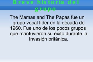 B r e v e h is t o r ia d e l
          g rupo
The Mamas and The Papas fue un
 grupo vocal líder en la década de
1960. Fue uno de los pocos grupos
que mantuvieron su éxito durante la
        Invasión británica.
 