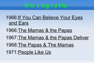 D is c o g r a f ía

1966:If You Can Believe Your Eyes
 and Ears
1966:The Mamas & the Papas
1967:The Mamas & the Papas Deliver
1968:The Papas & The Mamas
1971:People Like Us
 