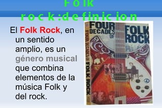 F o lk
  r o c k : d e f in ic io n
El Folk Rock, en
 un sentido
 amplio, es un
 género musical
 que combina
 elementos de la
 música Folk y
 del rock.
 