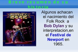 B re ve re s ume n d e s u
        h is t o r ia
                 Algunos achacan
                  el nacimiento del
                    Folk Rock a
                   Bob Dylan y su
                  interpretacion,en
                    el Festival de
                     Newport en
                        1965.
 