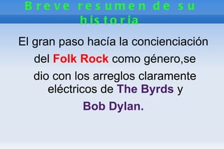 B re ve re s ume n d e s u
         h is t o r ia
El gran paso hacía la concienciación
   del Folk Rock como género,se
   dio con los arreglos claramente
      eléctricos de The Byrds y
              Bob Dylan.
 