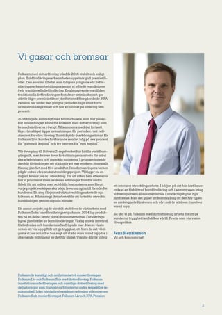 2
Vi gasar och bromsar
Folksam med dotterföretag inledde 2016 stabilt och enligt
plan. Sakförsäkringsverksamheten uppvisar god premietill-
växt. Den enorma tillväxt som tidigare präglade vår livför-
säkringsverksamhet dämpas sedan vi införde restriktioner
i vår traditionella livförsäkring. Engångspremierna till den
traditionella livförsäkringen fortsätter att minska och ger
därför lägre premieintäkter jämfört med föregående år. KPA
Pension har under den gångna perioden tagit emot förra
årets avtalade premier och har en tillväxt på omkring fem
procent.
2016 började samtidigt med börsturbulens, som har påver-
kat avkastningen såväl för Folksam med dotterföretag som
branschaktörerna i övrigt. Tillsammans med det fortsatt
låga ränteläget ligger avkastningen för perioden runt noll-
strecket för våra företag. Samtidigt är återbäringsräntan för
Folksam Livs kunder fortfarande relativt hög på sex procent
för ”gammalt kapital” och tre procent för ”nytt kapital”.
Vår övergång till Solvens 2-regelverket har hittills varit fram-
gångsrik, men kräver även fortsättningsvis arbete för att vi
ska effektivisera och utveckla rutinerna. I grunden innebär
den här förändringen att vi idag är ett mer modernt finansiellt
företag jämfört med före årsskiftet. I moderniseringens tecken
pågår också våra andra utvecklingsprojekt. Vi lägger nu en
miljard kronor per år i utveckling. För att säkra hem effekterna
har vi prioriterat vissa av dessa satsningar framför andra.
Såväl för att mäkta med och hålla kostnaderna som för att
varje projekt verkligen ska börja leverera nytta till förmån för
kunderna. Ett steg i linje med vårt utvecklingsarbete är nya
folksam.se. Nästa steg i det arbetet blir att fortsätta utveckla
kunddialogen genom digitala kanaler.
Ett annat projekt jag är särskilt stolt över är vårt arbete med
Folksam Saks barnförsäkringserbjudande. 2014 låg produk-
ten på en delad femte plats i Konsumenternas Försäkrings-
byrås jämförelse av barnförsäkringar. Vi såg att vår omvärld
förändrades och kunderna efterfrågade mer. Men vi visste
också att vår uppgift är att ge trygghet, att barn är det vikti-
gaste vi har och att vi har sagt att vi ska vara bland topp tre i
oberoende mätningar av det här slaget. Vi satte därför igång
ett intensivt utvecklingsarbete. I början på det här året lanse-
rade vi en förbättrad barnförsäkring och i samma veva intog
vi förstaplatsen i Konsumenternas Försäkringsbyrås nya
jämförelse. Men det gäller att komma ihåg att den här typen
av rankingar är färskvara och vårt mål är att även framöver
vara i topp.
Så ska vi på Folksam med dotterföretag arbeta för att ge
kunderna trygghet i en hållbar värld. Precis som vår vision
förespråkar.
Jens Henriksson
Vd och koncernchef
Folksam är kundägt och omfattar de två moderföretagen
Folksam Liv och Folksam Sak med dotterföretag. Folksam
innefattar moderföretagen och samtliga dotterföretag med
de justeringar som framgår av fotnoterna under respektive re-
sultattabell. I den här delårsöversikten redovisarvi koncernen
Folksam Sak, moderföretaget Folksam Liv och KPA Pension.
 
