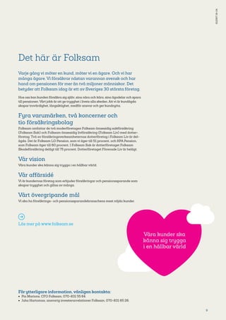 9
Det här är Folksam
Varje gång vi möter en kund, möter vi en ägare. Och vi har
många ägare. Vi försäkrar nästan varannan svensk och har
hand om pensionen för mer än två miljoner människor. Det
betyder att Folksam idag är ett av Sveriges 30 största företag.
Hos oss kan kunden försäkra sig själv, sina nära och kära, sina ägodelar och spara
till pensionen. Vårt jobb är att ge trygghet i livets alla skeden. Att vi är kundägda
skapar trovärdighet, långsiktighet, medför ansvar och ger kundnytta.
Fyra varumärken, två koncerner och
tio försäkringsbolag
Folksam omfattar de två moderföretagen Folksam ömsesidig sakförsäkring
(Folksam Sak) och Folksam ömsesidig livförsäkring (Folksam Liv) med dotter­
företag. Två av försäkringsverksamheternas dotterföretag i Folksam Liv är del­
ägda. Det är Folksam LO Pension, som vi äger till 51 procent, och KPA Pension,
som Folksam äger till 60 procent. I Folksam Sak är dotterföretaget Folksam
Skadeförsäkring delägt till 75 procent. Dotterföretaget Förenade Liv är helägt.
Vår vision
Våra kunder ska känna sig trygga i en hållbar värld.
Vår affärsidé
Vi är kundernas företag som erbjuder försäkringar och pensionssparande som
skapar trygghet och gillas av många.
Vårt övergripande mål
Vi ska ha försäkrings- och pensionssparandebranschens mest nöjda kunder.
Läs mer på www.folksam.se
För ytterligare information, vänligen kontakta:
•	 Pia Marions, CFO Folksam, 070-8­31 55 64
•	 Juha Hartomaa, ansvarig investerarrelationer Folksam, 070-831 65 26.
S1256716-04
Våra kunder ska
känna sig trygga
i en hållbar värld
 