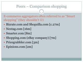 Peers – Comparison shopping

E-commerce aggregators often referred to as “Smart
shopping” (they shouldn’t )
 Bizrate.com and Shopzilla.com [c.27m]
 Nextag.com [16m]
 Smarter.com [8m]
 Shopping.com (eBay company) [7m]
 Pricegrabbler.com [3m]
 Epinions.com [2m]
 