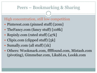 Peers – Bookmarking & Sharing

High concentration, still low competition
 Pinterest.com (pinned stuff) [20m]
 TheFancy.com (fancy stuff) [108k]
 Repinly.com (rated stuff) [47k]
 Clipix.com (clipped stuff) [5k]
 Sumally.com (all stuff) [1k]
 Others: Wookmark.com, fffffound.com, Mistash.com
  (pivoting), Gimmebar.com, Likabl.es, Lookk.com
 