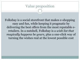 Value proposition


Folksbay is a social storefront that makes e-shopping
      easy and fun, while keeping it pragmatic by
 delivering the best offers from the most reputable e-
  retailers. In a nutshell, Folksbay is a wish list that
 magically happens be yours, plus a one-click way of
  turning the wishes real at the lowest possible cost
 