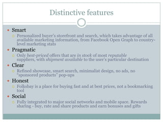 Distinctive features

 Smart
   Personalized buyer’s storefront and search, which takes advantage of all
    available marketing information, from Facebook Open Graph to country-
    level marketing stats
 Pragmatic
   Only best-priced offers that are in stock of most reputable
    suppliers, with shipment available to the user’s particular destination
 Clear
   Refined showcase, smart search, minimalist design, no ads, no
    “sponsored products” pop-ups
 Honest
   Folksbay is a place for buying fast and at best prices, not a bookmarking
    tool
 Social
   Fully integrated to major social networks and mobile space. Rewards
    sharing - buy, rate and share products and earn bonuses and gifts
 
