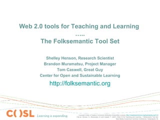 Web 2.0 tools for Teaching and Learning  ….. The Folksemantic Tool Set Shelley Henson, Research Scientist Brandon Muramatsu, Project Manager Tom Caswell, Great Guy Center for Open and Sustainable Learning http://folksemantic.org Licensed Under a Creative Commons Attribution-ShareAlike License ( http://creativecommons.org/licenses/by-sa/3.0/ ) Cite as: Henson, S., Muramatsu, B. and Caswel, T. (2007). Web 2.0 for Teaching and Learning…Folksemantic Tool Set. New Media Consortium Summer Conference, Indianapolis, IN. 