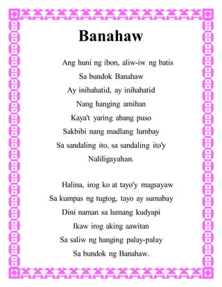 Banahaw
Ang huni ng ibon, aliw-iw ng batis
Sa bundok Banahaw
Ay inihahatid, ay inihahatid
Nang hanging amihan
Kaya't yaring abang puso
Sakbibi nang madlang lumbay
Sa sandaling ito, sa sandaling ito'y
Naliligayahan.
Halina, irog ko at tayo'y magsayaw
Sa kumpas ng tugtog, tayo ay sumabay
Dini naman sa lumang kudyapi
Ikaw irog aking aawitan
Sa saliw ng hanging palay-palay
Sa bundok ng Banahaw.
 