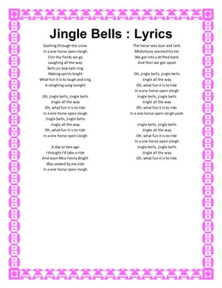 Jingle Bells : Lyrics
Dashing through the snow
In a one horse open sleigh
O'er the fields we go
Laughing all the way
Bells on bob tails ring
Making spirits bright
What fun it is to laugh and sing
A sleighing song tonight
Oh, jingle bells, jingle bells
Jingle all the way
Oh, what fun it is to ride
In a one horse open sleigh
Jingle bells, jingle bells
Jingle all the way
Oh, what fun it is to ride
In a one horse open sleigh
A day or two ago
I thought I'd take a ride
And soon Miss Fanny Bright
Was seated by my side
The horse was lean and lank
Misfortune seemed his lot
We got into a drifted bank
And then we got upsot
Oh, jingle bells, jingle bells
Jingle all the way
Oh, what fun it is to ride
In a one horse open sleigh
Jingle bells, jingle bells
Jingle all the way
Oh, what fun it is to ride
In a one horse open sleigh yeah
Jingle bells, jingle bells
Jingle all the way
Oh, what fun it is to ride
In a one horse open sleigh
Jingle bells, jingle bells
Jingle all the way
Oh, what fun it is to ride
In a one horse open sleigh
 
