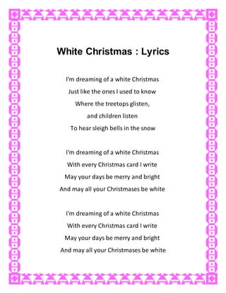 White Christmas : Lyrics
I'm dreaming of a white Christmas
Just like the ones I used to know
Where the treetops glisten,
and children listen
To hear sleigh bells in the snow
I'm dreaming of a white Christmas
With every Christmas card I write
May your days be merry and bright
And may all your Christmases be white
I'm dreaming of a white Christmas
With every Christmas card I write
May your days be merry and bright
And may all your Christmases be white
 