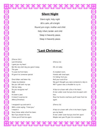 Silent Night
Silent night, Holy night
All is calm, all is bright
Round yon virgin, mother and child
Holy infant, tender and mild
Sleep in heavenly peace,
Sleep in heavenly peace.
"Last Christmas"
[Chorus (2x):]
Last Christmas
I gave you my heart
But the very next day you gave it away.
This year
To save me from tears
I'll give it to someone special.
Once bitten and twice shy
I keep my distance
But you still catch my eye.
Tell me, baby,
Do you recognize me?
Well,
It's been a year,
It doesn't surprise me
(Merry Christmas)
I wrapped it up and sent it
With a note saying, "I love you,"
I meant it
Now I know what a fool I've been.
But if you kissed me now
I know you'd fool me again.
[Chorus 2x]
Oh, oh, baby.
A crowded room,
Friends with tired eyes.
I'm hiding from you
And your soul of ice.
My god I thought you were someone to rely on.
Me? I guess I was a shoulder to cry on.
A face on a lover with a fire in his heart.
A man under cover but you tore me apart, ooh-
hoo.
Now I've found a real love, you'll never fool me
again.
[Chorus 2x]
A face on a lover with a fire in his heart (I gave
you my heart)
A man under cover but you tore him apart
Maybe next year I'll give it to someone
 