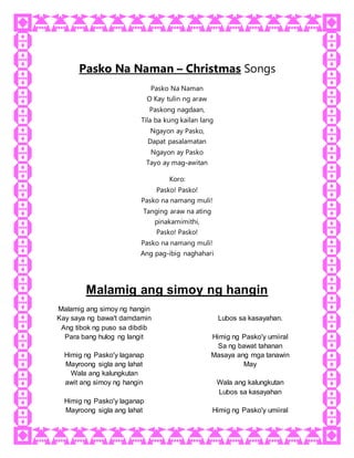 Pasko Na Naman – Christmas Songs
Pasko Na Naman
O Kay tulin ng araw
Paskong nagdaan,
Tila ba kung kailan lang
Ngayon ay Pasko,
Dapat pasalamatan
Ngayon ay Pasko
Tayo ay mag-awitan
Koro:
Pasko! Pasko!
Pasko na namang muli!
Tanging araw na ating
pinakamimithi,
Pasko! Pasko!
Pasko na namang muli!
Ang pag-ibig naghahari
Malamig ang simoy ng hangin
Malamig ang simoy ng hangin
Kay saya ng bawa't damdamin
Ang tibok ng puso sa dibdib
Para bang hulog ng langit
Himig ng Pasko'y laganap
Mayroong sigla ang lahat
Wala ang kalungkutan
Lubos sa kasayahan.
Himig ng Pasko'y umiiral
Sa ng bawat tahanan
Masaya ang mga tanawin
May
awit ang simoy ng hangin
Himig ng Pasko'y laganap
Mayroong sigla ang lahat
Wala ang kalungkutan
Lubos sa kasayahan
Himig ng Pasko'y umiiral
 