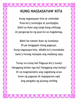 KUNG NAGSASAYAW KITA
Kung nagsasayaw kita at umiindak
Puso ko’y sumisigla at pumipiglas
Dahil sa ikaw ang tangi kong nililiyag
At pangarap ka ng puso ko sa magdamag.
Bakit ba naman ikaw ay lumalayo
Di pa tanggapin itong pagsuyo.
Kung nagsasaya kita, dibdib ko’y kumakaba
Sana’y huwag matapos ang madlang saya
Tunay na tunay ba? Pagsuyo ko’y tunay!
Hanggang kailan nga ba? Hanggang may buhay!
Di na magmamaliw ang naglahong araw
Araw ng pagsuyo di mapaparam.ngit
Ang pangako ng pusong umiibig
 
