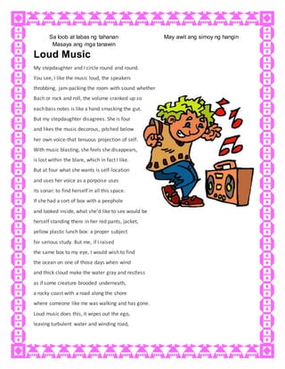 Sa loob at labas ng tahanan
Masaya ang mga tanawin
May awit ang simoy ng hangin
Loud Music
My stepdaughter and I circle round and round.
You see, I like the music loud, the speakers
throbbing, jam-packing the room with sound whether
Bach or rock and roll, the volume cranked up so
each bass notes is like a hand smacking the gut.
But my stepdaughter disagrees. She is four
and likes the music decorous, pitched below
her own voice-that tenuous projection of self.
With music blasting, she feels she disappears,
is lost within the blare, which in fact I like.
But at four what she wants is self-location
and uses her voice as a porpoise uses
its sonar: to find herself in all this space.
If she had a sort of box with a peephole
and looked inside, what she'd like to see would be
herself standing there in her red pants, jacket,
yellow plastic lunch box: a proper subject
for serious study. But me, if I raised
the same box to my eye, I would wish to find
the ocean on one of those days when wind
and thick cloud make the water gray and restless
as if some creature brooded underneath,
a rocky coast with a road along the shore
where someone like me was walking and has gone.
Loud music does this, it wipes out the ego,
leaving turbulent water and winding road,
 