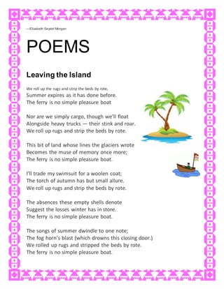 —Elizabeth Seydel Morgan
POEMS
Leaving the Island
We roll up the rugs and strip the beds by rote,
Summer expires as it has done before.
The ferry is no simple pleasure boat
Nor are we simply cargo, though we’ll float
Alongside heavy trucks — their stink and roar.
We roll up rugs and strip the beds by rote.
This bit of land whose lines the glaciers wrote
Becomes the muse of memory once more;
The ferry is no simple pleasure boat.
I’ll trade my swimsuit for a woolen coat;
The torch of autumn has but small allure.
We roll up rugs and strip the beds by rote.
The absences these empty shells denote
Suggest the losses winter has in store.
The ferry is no simple pleasure boat.
The songs of summer dwindle to one note;
The fog horn’s blast (which drowns this closing door.)
We rolled up rugs and stripped the beds by rote.
The ferry is no simple pleasure boat.
 