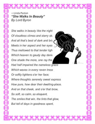 —Linda Pastan
“She Walks In Beauty”
By Lord Byron
She walks in beauty like the night
Of cloudless climes and starry skies;
And all that’s best of dark and bright
Meets in her aspect and her eyes;
Thus mellowed to that tender light
Which heaven to gaudy day denies.
One shade the more, one ray the less,
Had half impaired the nameless grace
Which waves in every raven tress
Or softly lightens o’er her face;
Where thoughts serenely sweet express
How pure, how dear their dwelling-place.
And on that cheek, and o’er that brow,
So soft, so calm, so eloquent,
The smiles that win, the tints that glow,
But tell of days in goodness spent,
 