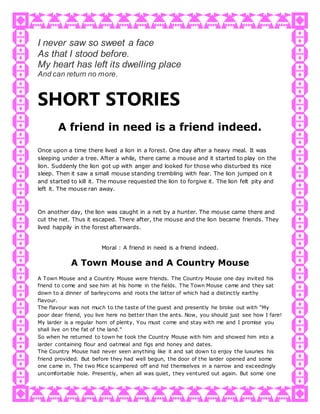 I never saw so sweet a face
As that I stood before.
My heart has left its dwelling place
And can return no more.
SHORT STORIES
A friend in need is a friend indeed.
Once upon a time there lived a lion in a forest. One day after a heavy meal. It was
sleeping under a tree. After a while, there came a mouse and it started to play on the
lion. Suddenly the lion got up with anger and looked for those who disturbed its nice
sleep. Then it saw a small mouse standing trembling with fear. The lion jumped on it
and started to kill it. The mouse requested the lion to forgive it. The lion felt pity and
left it. The mouse ran away.
On another day, the lion was caught in a net by a hunter. The mouse came there and
cut the net. Thus it escaped. There after, the mouse and the lion became friends. They
lived happily in the forest afterwards.
Moral : A friend in need is a friend indeed.
A Town Mouse and A Country Mouse
A Town Mouse and a Country Mouse were friends. The Country Mouse one day invited his
friend to come and see him at his home in the fields. The Town Mouse came and they sat
down to a dinner of barleycorns and roots the latter of which had a distinctly earthy
flavour.
The flavour was not much to the taste of the guest and presently he broke out with “My
poor dear friend, you live here no better than the ants. Now, you should just see how I fare!
My larder is a regular horn of plenty. You must come and stay with me and I promise you
shall live on the fat of the land."
So when he returned to town he took the Country Mouse with him and showed him into a
larder containing flour and oatmeal and figs and honey and dates.
The Country Mouse had never seen anything like it and sat down to enjoy the luxuries his
friend provided. But before they had well begun, the door of the larder opened and some
one came in. The two Mice scampered off and hid themselves in a narrow and exceedingly
uncomfortable hole. Presently, when all was quiet, they ventured out again. But some one
 
