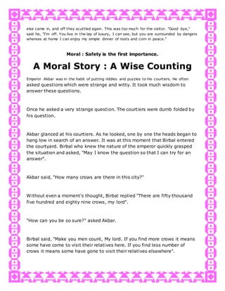 else came in, and off they scuttled again. This was too much for the visitor. "Good bye,"
said he, "I'm off. You live in the lap of luxury, I can see, but you are surrounded by dangers
whereas at home I can enjoy my simple dinner of roots and corn in peace."
Moral : Safety is the first importance.
A Moral Story : A Wise Counting
Emperor Akbar was in the habit of putting riddles and puzzles to his courtiers. He often
asked questions which were strange and witty. It took much wisdom to
answer these questions.
Once he asked a very strange question. The courtiers were dumb folded by
his question.
Akbar glanced at his courtiers. As he looked, one by one the heads began to
hang low in search of an answer. It was at this moment that Birbal entered
the courtyard. Birbal who knew the nature of the emperor quickly grasped
the situation and asked, "May I know the question so that I can try for an
answer".
Akbar said, "How many crows are there in this city?"
Without even a moment's thought, Birbal replied "There are fifty thousand
five hundred and eighty nine crows, my lord".
"How can you be so sure?" asked Akbar.
Birbal said, "Make you men count, My lord. If you find more crows it means
some have come to visit their relatives here. If you find less number of
crows it means some have gone to visit their relatives elsewhere".
 