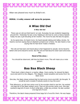 Akbar was pleased very much by Birbal's wit.
MORAL : A witty answer will serve its purpose.
A Wise Old Owl
A Wise Old Owl
There was an old owl that lived in an oak. Everyday he saw incidents happening
around him. Yesterday he saw a boy helping an old man to carry a heavy basket.
Today he saw a girl shouting at her mother. The more he saw the less he spoke.
As he spoke less, he heard more. He heard people talking and telling stories. He
heard a woman saying that an elephant jumped over a fence. He also heard a man
saying that he had never made a mistake.
The old owl had seen and heard about what happened to people. Some became
better and some became worse. But the old owl had become wiser each and every
day.
Moral of the story :
You should be observant, talk less but listen more. This will make you a wise
person.
Baa Baa Black Sheep
There lived a black sheep in a nearby village. Every spring, he shaved his black
wool and sold it to the villagers. The villagers made sweaters and socks from his
black wool.
One day, the black sheep noticed that he had some more wool left. He thought, ‘It
would be such a waste if nobody wants to buy the wool.’
That afternoon, an old man came over to his wooden shed to see him. He wanted
one bag full of the black sheep’s wool. Then an old woman came over. She also
wanted a bag full of wool. A short while later, a little boy arrived. He also wanted
one bag full of wool.
Therefore, the black sheep prepared three bags full of woolfor them. He was happy
 