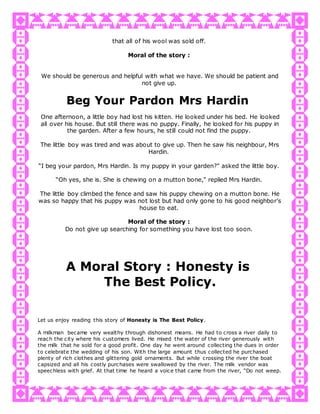 that all of his wool was sold off.
Moral of the story :
We should be generous and helpful with what we have. We should be patient and
not give up.
Beg Your Pardon Mrs Hardin
One afternoon, a little boy had lost his kitten. He looked under his bed. He looked
all over his house. But still there was no puppy. Finally, he looked for his puppy in
the garden. After a few hours, he still could not find the puppy.
The little boy was tired and was about to give up. Then he saw his neighbour, Mrs
Hardin.
“I beg your pardon, Mrs Hardin. Is my puppy in your garden?" asked the little boy.
“Oh yes, she is. She is chewing on a mutton bone," replied Mrs Hardin.
The little boy climbed the fence and saw his puppy chewing on a mutton bone. He
was so happy that his puppy was not lost but had only gone to his good neighbor’s
house to eat.
Moral of the story :
Do not give up searching for something you have lost too soon.
A Moral Story : Honesty is
The Best Policy.
Let us enjoy reading this story of Honesty is The Best Policy.
A milkman became very wealthy through dishonest means. He had to cross a river daily to
reach the city where his customers lived. He mixed the water of the river generously with
the milk that he sold for a good profit. One day he went around collecting the dues in order
to celebrate the wedding of his son. With the large amount thus collected he purchased
plenty of rich clothes and glittering gold ornaments. But while crossing the river the boat
capsized and all his costly purchases were swallowed by the river. The milk vendor was
speechless with grief. At that time he heard a voice that came from the river, “Do not weep.
 