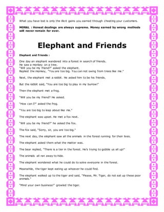 What you have lost is only the illicit gains you earned through cheating your customers.
MORAL : Honest dealings are always supreme. Money earned by wrong methods
will never remain for ever.
Elephant and Friends
Elephant and Friends :
One day an elephant wandered into a forest in search of friends.
He saw a monkey on a tree.
“Will you be my friend?" asked the elephant.
Replied the monkey, “You are too big. You can not swing from trees like me."
Next, the elephant met a rabbit. He asked him to be his friends.
But the rabbit said, “You are too big to play in my burrow!"
Then the elephant met a frog.
“Will you be my friend? He asked.
“How can I?" asked the frog.
“You are too big to leap about like me."
The elephant was upset. He met a fox next.
“Will you be my friend?" he asked the fox.
The fox said, “Sorry, sir, you are too big."
The next day, the elephant saw all the animals in the forest running for their lives.
The elephant asked them what the matter was.
The bear replied, “There is a tier in the forest. He’s trying to gobble us all up!"
The animals all ran away to hide.
The elephant wondered what he could do to solve everyone in the forest.
Meanwhile, the tiger kept eating up whoever he could find.
The elephant walked up to the tiger and said, “Please, Mr. Tiger, do not eat up these poor
animals."
“Mind your own business!" growled the tiger.
 
