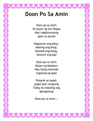 Doon Po Sa Amin
Doon po sa amin
Sa bayan ng San Roque
May nagkatuwaang
apat na pulubi
Nagsayaw ang pilay,
Nakinig ang bingi,
Nanood ang bulag,
Umawit ang pipi
Doon po sa amin
Bayan ng Malabon
May isang matanda
nagsaing ng apoy
Palayok ay papel,
papel pati tungtong
Tubig na malamig ang
iginagatong
Doon po sa amin...
 