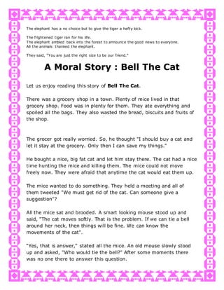 The elephant has a no choice but to give the tiger a hefty kick.
The frightened tiger ran for his life.
The elephant ambled back into the forest to announce the good news to everyone.
All the animals thanked the elephant.
They said, “You are just the right size to be our friend."
A Moral Story : Bell The Cat
Let us enjoy reading this story of Bell The Cat.
There was a grocery shop in a town. Plenty of mice lived in that
grocery shop. Food was in plenty for them. They ate everything and
spoiled all the bags. They also wasted the bread, biscuits and fruits of
the shop.
The grocer got really worried. So, he thought "I should buy a cat and
let it stay at the grocery. Only then I can save my things."
He bought a nice, big fat cat and let him stay there. The cat had a nice
time hunting the mice and killing them. The mice could not move
freely now. They were afraid that anytime the cat would eat them up.
The mice wanted to do something. They held a meeting and all of
them tweeted "We must get rid of the cat. Can someone give a
suggestion"?
All the mice sat and brooded. A smart looking mouse stood up and
said, "The cat moves softly. That is the problem. If we can tie a bell
around her neck, then things will be fine. We can know the
movements of the cat".
“Yes, that is answer," stated all the mice. An old mouse slowly stood
up and asked, "Who would tie the bell?" After some moments there
was no one there to answer this question.
 