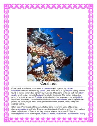 Coral reef
Coral reefs are diverse underwater ecosystems held together by calcium
carbonate structures secreted by corals. Coral reefs are built by colonies of tiny animals
found in marine waters that contain few nutrients. Most coral reefs are built from stony
corals, which in turn consist of polyps that cluster in groups. The polyps belong to a
group of animals known as Cnidaria, which also includes sea anemones and jellyfish.
Unlike sea anemones, corals secrete hard carbonate exoskeletons which support and
protect the coral polyps. Most reefs grow best in warm, shallow, clear, sunny and
agitated waters.
Often called "rainforests of the sea", shallow coral reefs form some of the most
diverse ecosystems on Earth. They occupy less than 0.1% of the world's ocean surface,
about half the area of France, yet they provide a home for at least 25% of all
marinespecies,[1][2][3][4] including fish, mollusks, worms, crustaceans, echinoderms, spong
 