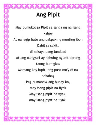 Ang Pipit
May pumukol sa Pipit sa sanga ng ng isang
kahoy
At nahagip bato ang pakpak ng munting ibon
Dahil sa sakit,
di nakaya pang lumipad
At ang nangyari ay nahulog ngunit parang
taong bumigkas
Mamang kay lupit, ang puso mo'y di na
nahabag
Pag pumanaw ang buhay ko,
may isang pipit na iiyak
May isang pipit na iiyak,
may isang pipit na iiyak.
 