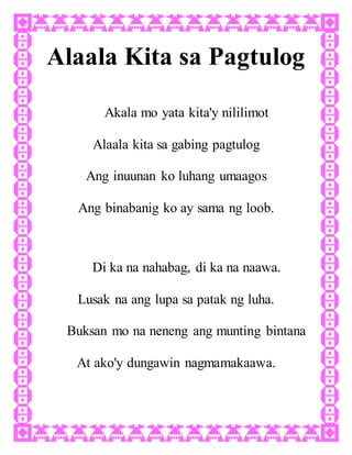 Alaala Kita sa Pagtulog
Akala mo yata kita'y nililimot
Alaala kita sa gabing pagtulog
Ang inuunan ko luhang umaagos
Ang binabanig ko ay sama ng loob.
Di ka na nahabag, di ka na naawa.
Lusak na ang lupa sa patak ng luha.
Buksan mo na neneng ang munting bintana
At ako'y dungawin nagmamakaawa.
 