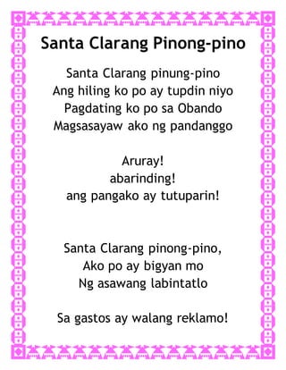 Santa Clarang Pinong-pino
Santa Clarang pinung-pino
Ang hiling ko po ay tupdin niyo
Pagdating ko po sa Obando
Magsasayaw ako ng pandanggo
Aruray!
abarinding!
ang pangako ay tutuparin!
Santa Clarang pinong-pino,
Ako po ay bigyan mo
Ng asawang labintatlo
Sa gastos ay walang reklamo!
 