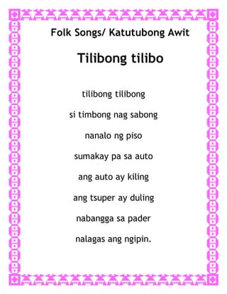 Folk Songs/ Katutubong Awit
Tilibong tilibo
tilibong tilibong
si timbong nag sabong
nanalo ng piso
sumakay pa sa auto
ang auto ay kiling
ang tsuper ay duling
nabangga sa pader
nalagas ang ngipin.
 