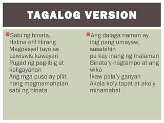 Sabi ng binata,
Halina oh! Hirang
Magpasyal tayo as
Lawiswis kawayan
Pugad ng pag-ibig at
kaligayahan
Ang mga puso ay pilit
nang magmamahalan
sabi ng binata
Ang dalaga naman ay
ibig pang umayaw,
sasabihin
pa kay inang ng malaman
Binata’y nagtampo at ang
wika
Ikaw pala’y ganyan
Akala ko’y tapat at ako’y
minamahal
TAGALOG VERSION
 