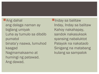 Ang dahal
ang dalaga naman ay
biglang umiyak
Luha ay tumulo sa dibdib
pumatol
binata’y naawa, lumuhod
kaagad
Nagmamakaamo at
humingi ng patawad.
Ang dawad.
Inday sa balitaw
Inday, Inday sa balitaw
Kahoy nakahapay,
sandok nakasuksok
syansing nabaluktot
Palayok na nakataob
Sinigang na matabang
kulang sa sampalok
 