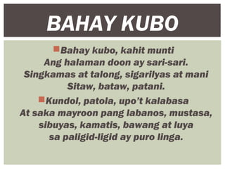 Bahay kubo, kahit munti
Ang halaman doon ay sari-sari.
Singkamas at talong, sigarilyas at mani
Sitaw, bataw, patani.
Kundol, patola, upo’t kalabasa
At saka mayroon pang labanos, mustasa,
sibuyas, kamatis, bawang at luya
sa paligid-ligid ay puro linga.
BAHAY KUBO
 