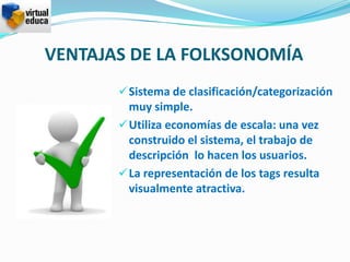 VENTAJAS DE LA FOLKSONOMÍA
        Sistema de clasificación/categorización
         muy simple.
        Utiliza economías de escala: una vez
         construido el sistema, el trabajo de
         descripción lo hacen los usuarios.
        La representación de los tags resulta
         visualmente atractiva.
 