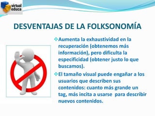 DESVENTAJAS DE LA FOLKSONOMÍA
         Aumenta la exhaustividad en la
          recuperación (obtenemos más
          información), pero dificulta la
          especificidad (obtener justo lo que
          buscamos).
         El tamaño visual puede engañar a los
          usuarios que describen sus
          contenidos: cuanto más grande un
          tag, más incita a usarse para describir
          nuevos contenidos.
 