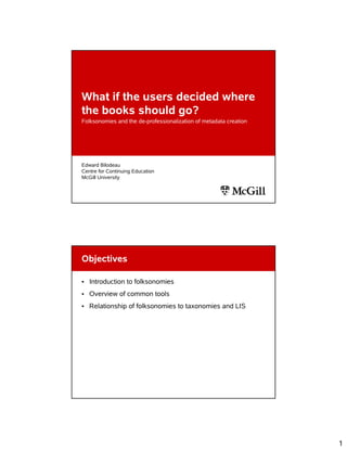 What if the users decided where
the books should go?
Folksonomies and the de-professionalization of metadata creation




Edward Bilodeau
Centre for Continuing Education
McGill University




Objectives

• Introduction to folksonomies
• Overview of common tools
• Relationship of folksonomies to taxonomies and LIS




                                                                   1
 