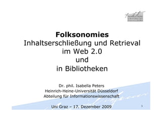 Folksonomies
Inhaltserschließung und Retrieval
           im Web 2.0
               und
         in Bibliotheken

             Dr. phil. Isabella Peters
     Heinrich-Heine-Universität Düsseldorf
     Abteilung für Informationswissenschaft

                                              1
        Uni Graz – 17. Dezember 2009
 