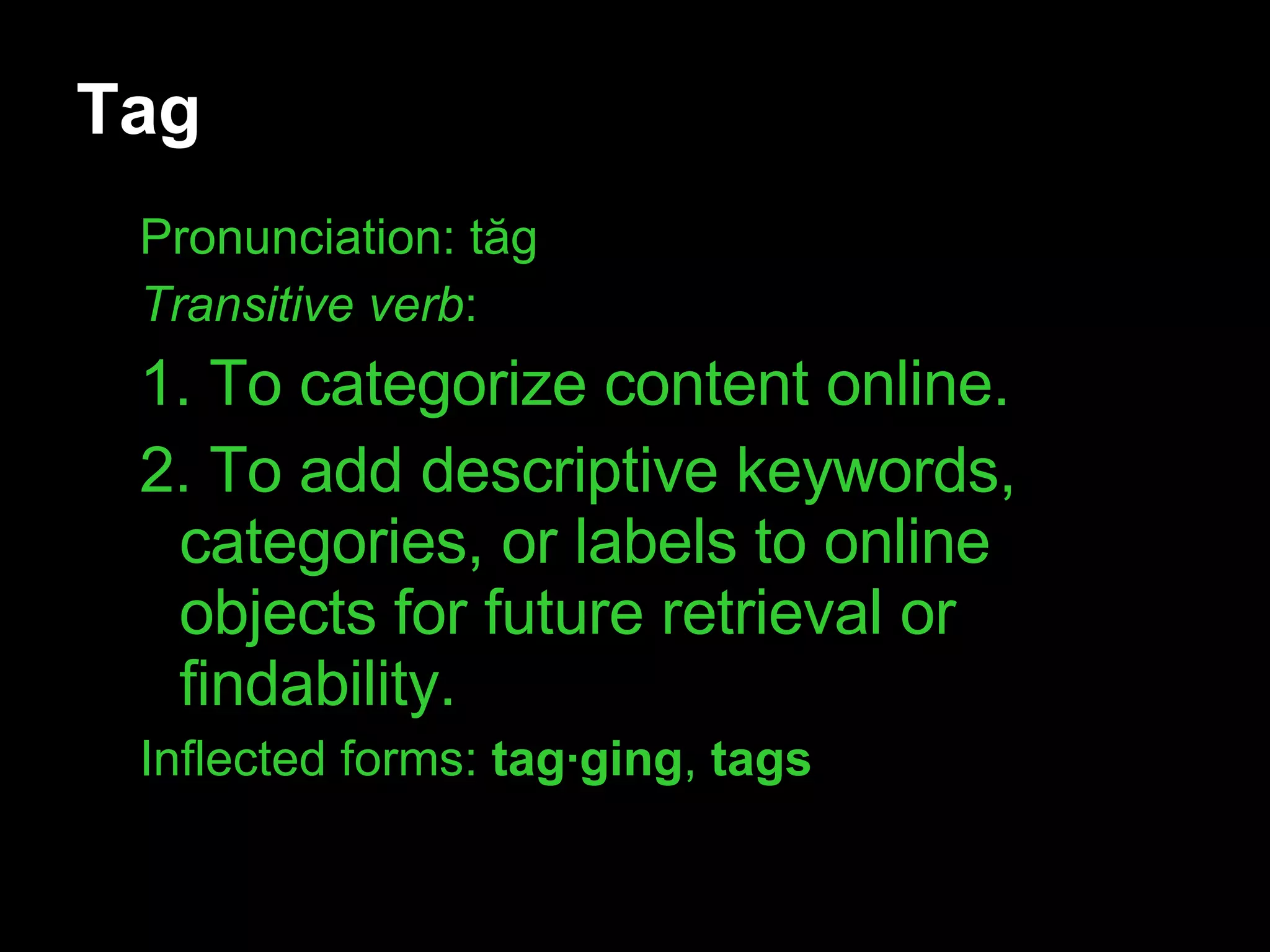 Tag Pronunciation: t ăg Transitive verb :  1. To categorize content online. 2. To add descriptive keywords, categories, or labels to online objects for future retrieval or findability.  Inflected forms:  tag·ging ,  tags 