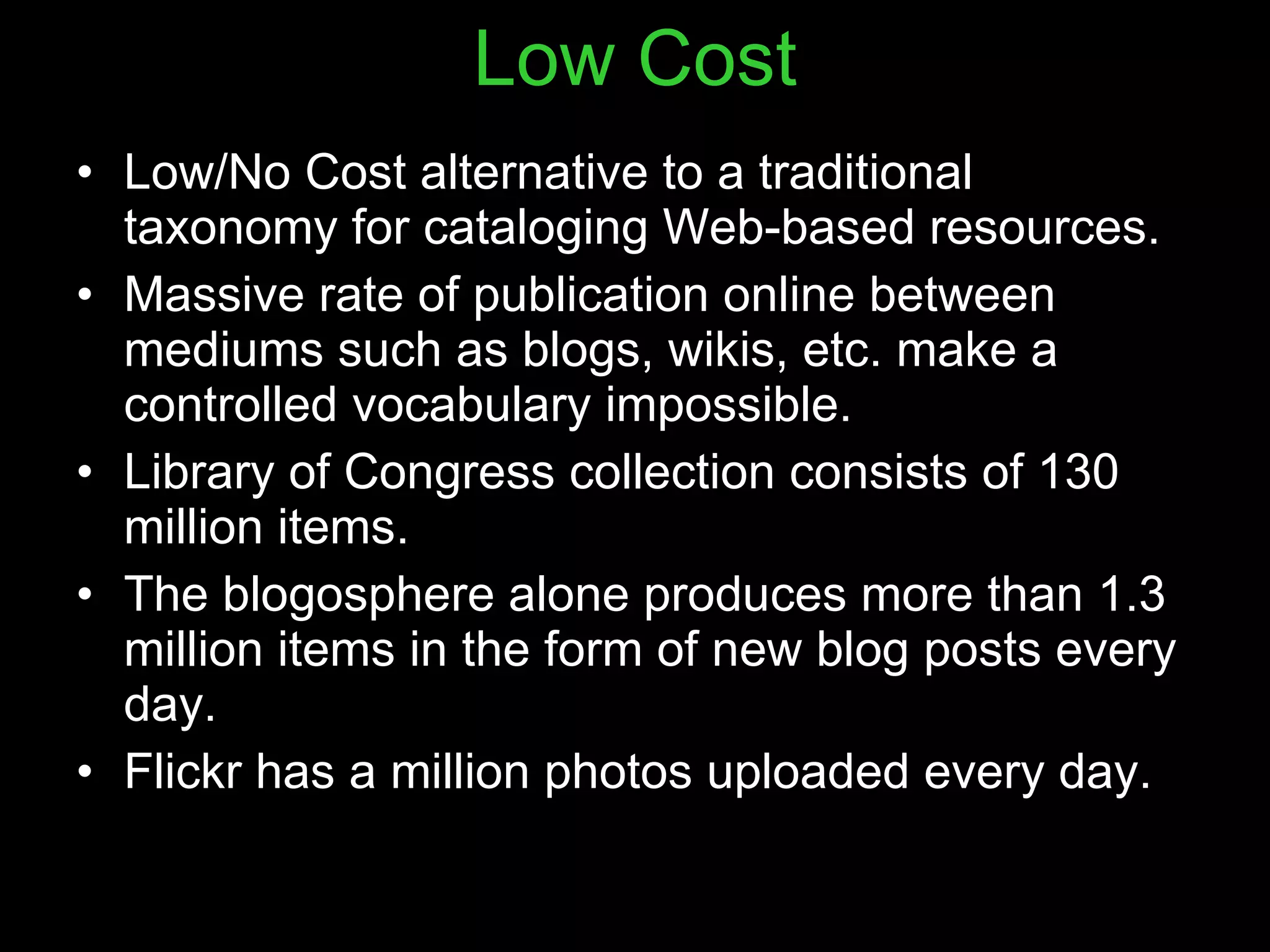 Low Cost Low/No Cost alternative to a traditional taxonomy for cataloging Web-based resources. Massive rate of publication online between mediums such as blogs, wikis, etc. make a controlled vocabulary impossible. Library of Congress collection consists of 130 million items. The blogosphere alone produces more than 1.3 million items in the form of new blog posts every day. Flickr has a million photos uploaded every day. 