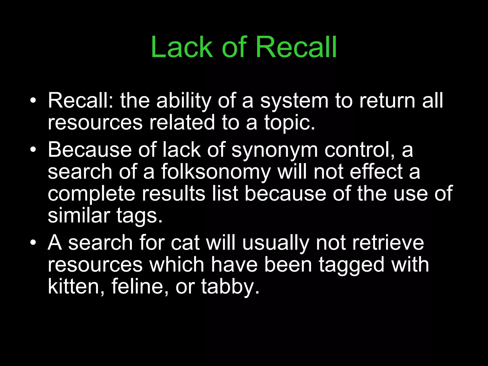 Lack of Recall Recall: the ability of a system to return all resources related to a topic.  Because of lack of synonym control, a search of a folksonomy will not effect a complete results list because of the use of similar tags. A search for cat will usually not retrieve resources which have been tagged with kitten, feline, or tabby. 