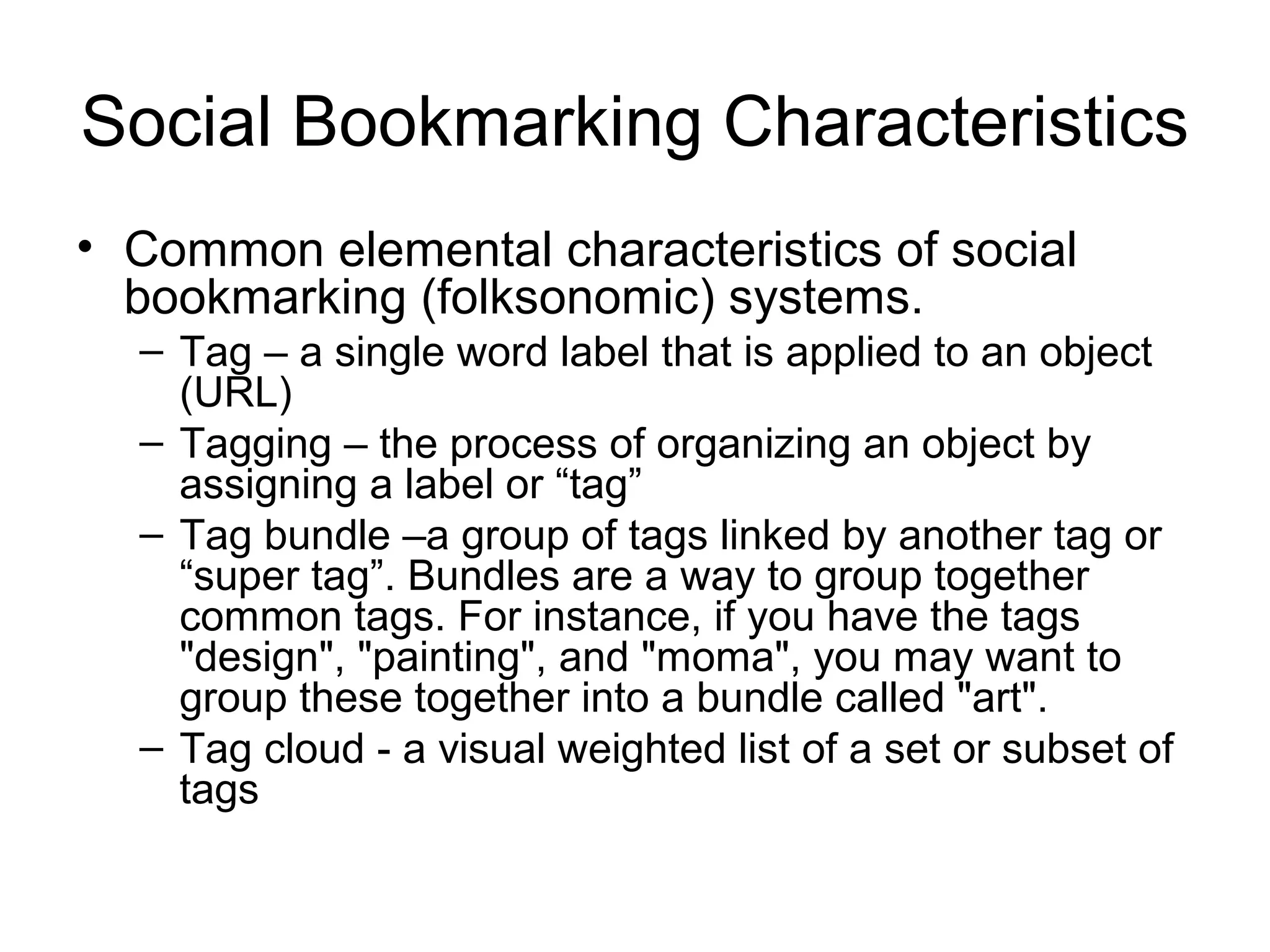 Social Bookmarking Characteristics
• Common elemental characteristics of social
bookmarking (folksonomic) systems.
– Tag – a single word label that is applied to an object
(URL)
– Tagging – the process of organizing an object by
assigning a label or “tag”
– Tag bundle –a group of tags linked by another tag or
“super tag”. Bundles are a way to group together
common tags. For instance, if you have the tags
"design", "painting", and "moma", you may want to
group these together into a bundle called "art".
– Tag cloud - a visual weighted list of a set or subset of
tags
 
