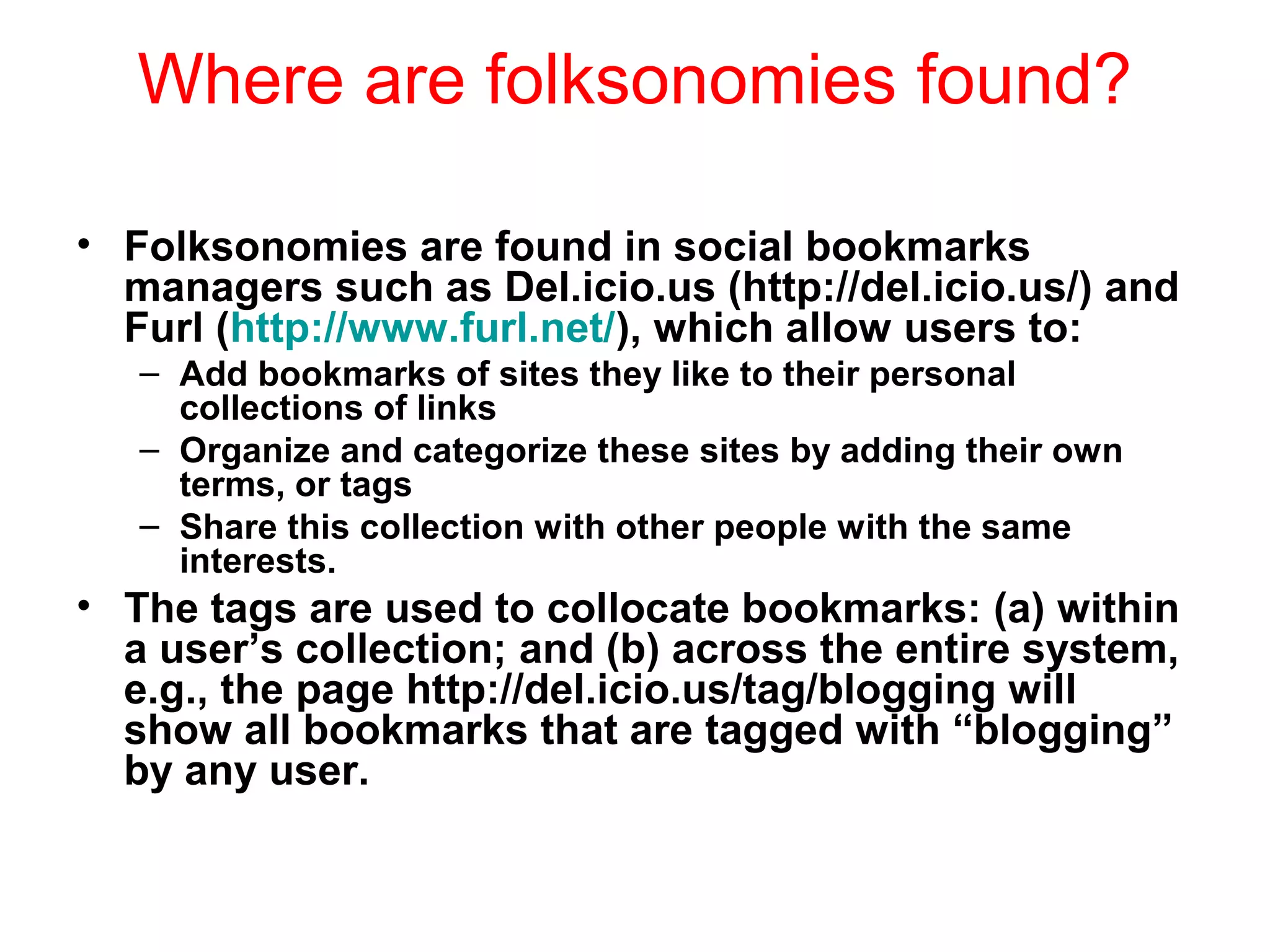 Where are folksonomies found?
• Folksonomies are found in social bookmarks
managers such as Del.icio.us (http://del.icio.us/) and
Furl (http://www.furl.net/), which allow users to:
– Add bookmarks of sites they like to their personal
collections of links
– Organize and categorize these sites by adding their own
terms, or tags
– Share this collection with other people with the same
interests.
• The tags are used to collocate bookmarks: (a) within
a user’s collection; and (b) across the entire system,
e.g., the page http://del.icio.us/tag/blogging will
show all bookmarks that are tagged with “blogging”
by any user.
 