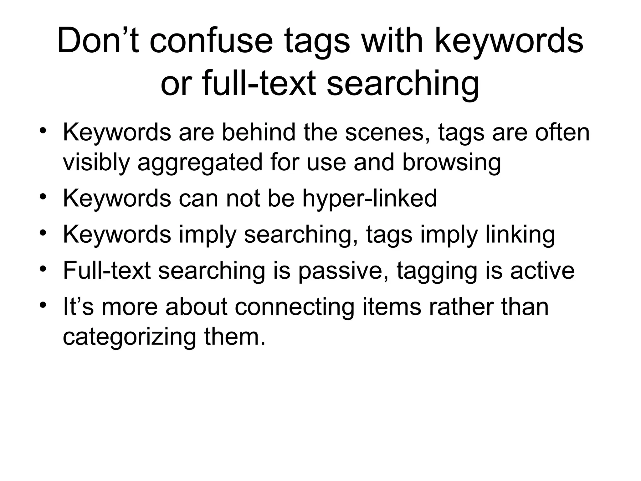 Don’t confuse tags with keywords
or full-text searching
• Keywords are behind the scenes, tags are often
visibly aggregated for use and browsing
• Keywords can not be hyper-linked
• Keywords imply searching, tags imply linking
• Full-text searching is passive, tagging is active
• It’s more about connecting items rather than
categorizing them.
 