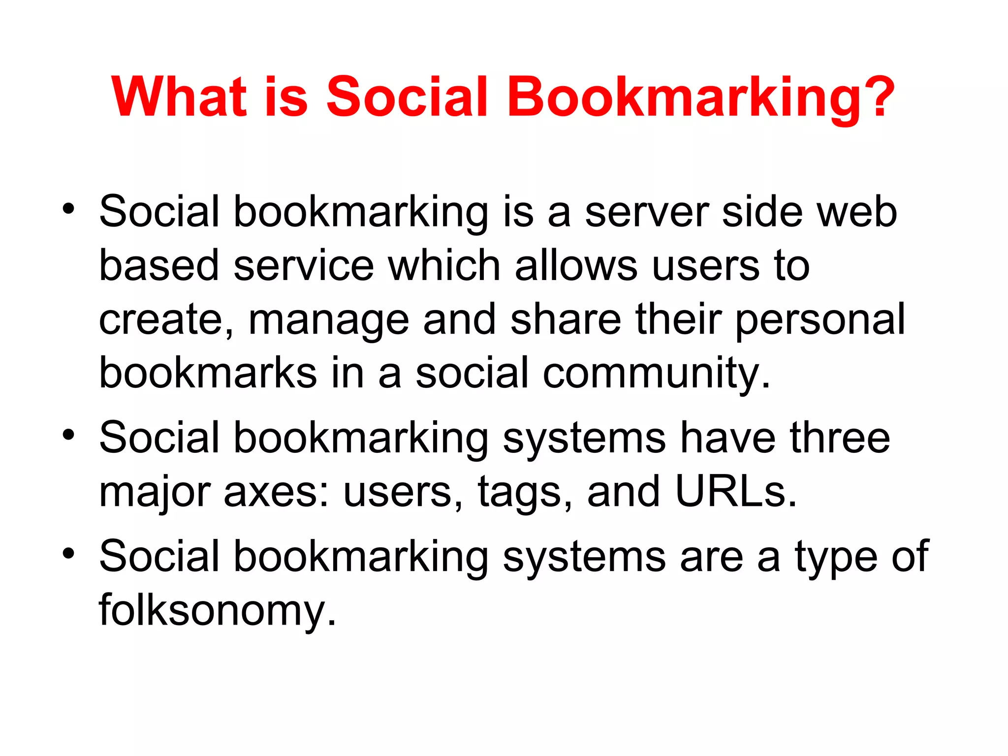What is Social Bookmarking?
• Social bookmarking is a server side web
based service which allows users to
create, manage and share their personal
bookmarks in a social community.
• Social bookmarking systems have three
major axes: users, tags, and URLs.
• Social bookmarking systems are a type of
folksonomy.
 