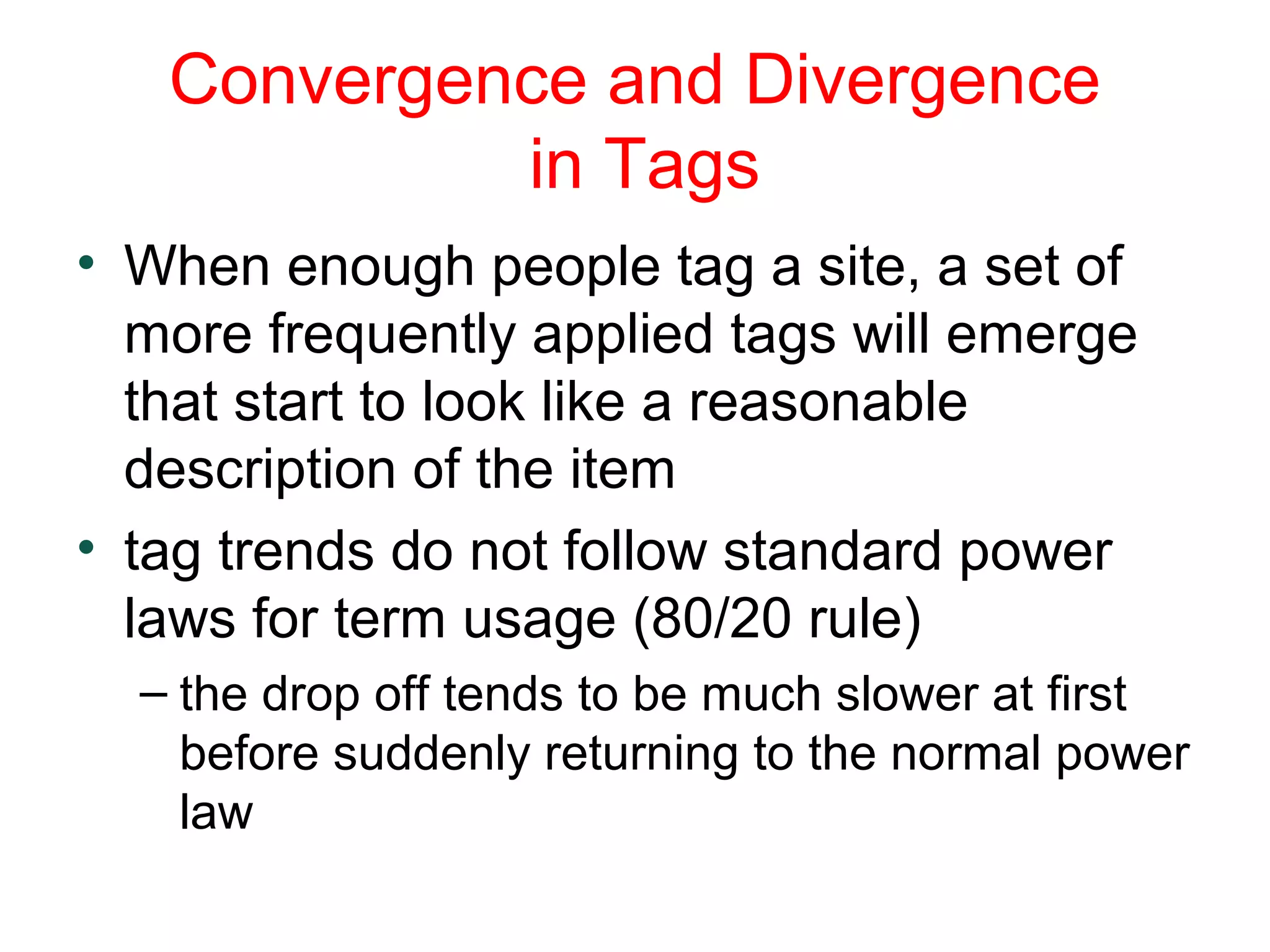 Convergence and Divergence
in Tags
• When enough people tag a site, a set of
more frequently applied tags will emerge
that start to look like a reasonable
description of the item
• tag trends do not follow standard power
laws for term usage (80/20 rule)
– the drop off tends to be much slower at first
before suddenly returning to the normal power
law
 